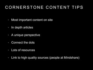 C O R N E R S T O N E C O N T E N T T I P S
• Most important content on site
• In depth articles
• A unique perspective
• Connect the dots
• Lots of resources
• Link to high quality sources (people at Mindshare)
 