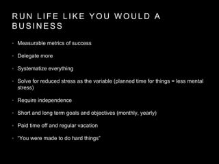 R U N L I F E L I K E Y O U W O U L D A
B U S I N E S S
• Measurable metrics of success
• Delegate more
• Systematize everything
• Solve for reduced stress as the variable (planned time for things = less mental
stress)
• Require independence
• Short and long term goals and objectives (monthly, yearly)
• Paid time off and regular vacation
• “You were made to do hard things”
 