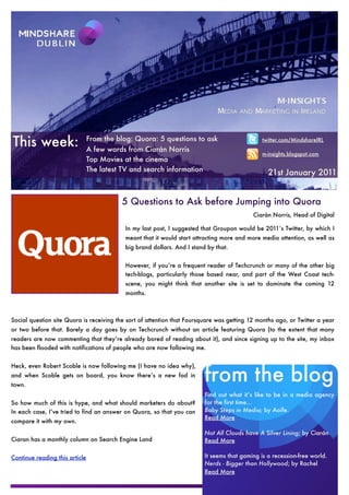 This week:                      From the blog: Quora: 5 questions to ask
                                A few words from Ciarán Norris
                                                                                               twitter.com/MindshareIRL

                                                                                               m-insights.blogspot.com
                                Top Movies at the cinema
                                The latest TV and search information                             21st January 2011


                                          5 Questions to Ask before Jumping into Quora
                                                                                           Ciarán Norris, Head of Digital

                                           In my last post, I suggested that Groupon would be 2011′s Twitter, by which I
                                           meant that it would start attracting more and more media attention, as well as
                                           big brand dollars. And I stand by that.


                                           However, if you’re a frequent reader of Techcrunch or many of the other big
                                           tech-blogs, particularly those based near, and part of the West Coast tech-
                                           scene, you might think that another site is set to dominate the coming 12
                                           months.



Social question site Quora is receiving the sort of attention that Foursquare was getting 12 months ago, or Twitter a year
or two before that. Barely a day goes by on Techcrunch without an article featuring Quora (to the extent that many
readers are now commenting that they’re already bored of reading about it), and since signing up to the site, my inbox
has been flooded with notifications of people who are now following me.




                                                                         from the blog
Heck, even Robert Scoble is now following me (I have no idea why),
and when Scoble gets on board, you know there’s a new fad in
town.
                                                                         Find out what it’s like to be in a media agency
So how much of this is hype, and what should marketers do about?         for the first time...
In each case, I’ve tried to find an answer on Quora, so that you can     Baby Steps in Media; by Aoife.
                                                                         Read More
compare it with my own.

                                                                         Not All Clouds have A Silver Lining; by Ciarán
Ciaran has a monthly column on Search Engine Land                        Read More

Continue reading this article                                            It seems that gaming is a recession-free world.
                                                                         Nerds - Bigger than Hollywood; by Rachel
                                                                         Read More
 