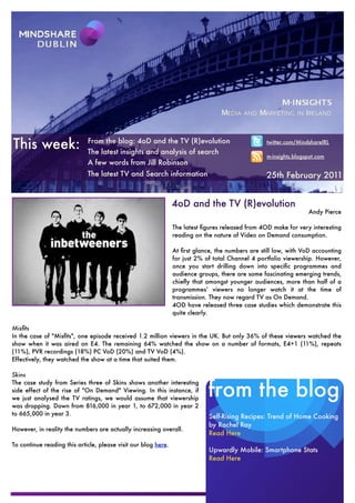 This week:                   From the blog: 4oD and the TV (R)evolution
                             The latest insights and analysis of search
                                                                                                  twitter.com/MindshareIRL

                                                                                                  m-insights.blogspot.com
                             A few words from Jill Robinson
                             The latest TV and Search information                                 25th February 2011


                                                                4oD and the TV (R)evolution
                                                                                                                  Andy Pierce

                                                                The latest ﬁgures released from 4OD make for very interesting
                                                                reading on the nature of Video on Demand consumption.

                                                                At ﬁrst glance, the numbers are still low, with VoD accounting
                                                                for just 2% of total Channel 4 portfolio viewership. However,
                                                                once you start drilling down into speciﬁc programmes and
                                                                audience groups, there are some fascinating emerging trends,
                                                                chieﬂy that amongst younger audiences, more than half of a
                                                                programmes’ viewers no longer watch it at the time of
                                                                transmission. They now regard TV as On Demand.
                                                                4OD have released three case studies which demonstrate this
                                                                quite clearly.

Misﬁts
In the case of "Misﬁts", one episode received 1.2 million viewers in the UK. But only 36% of these viewers watched the
show when it was aired on E4. The remaining 64% watched the show on a number of formats, E4+1 (11%), repeats
(11%), PVR recordings (18%) PC VoD (20%) and TV VoD (4%).
Effectively, they watched the show at a time that suited them.

Skins


                                                                             from the blog
The case study from Series three of Skins shows another interesting
side effect of the rise of "On Demand" Viewing. In this instance, if
we just analysed the TV ratings, we would assume that viewership
was dropping. Down from 816,000 in year 1, to 672,000 in year 2
to 665,000 in year 3.                                                        Self-Rising Recipes: Trend of Home Cooking
                                                                             by Rachel Ray
However, in reality the numbers are actually increasing overall.
                                                                             Read Here
To continue reading this article, please visit our blog here.
                                                                             Upwardly Mobile: Smartphone Stats
                                                                             Read Here
 