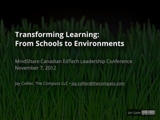 Transforming Learning:
From Schools to Environments

MindShare Canadian EdTech Leadership Conference
November 7, 2012


Jay Collier, The Compass LLC • jay.collier@thecompass.com




                                                            Ian Sane
 