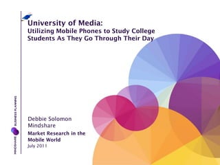 University of Media:
Utilizing Mobile Phones to Study College
Students As They Go Through Their Day




Debbie Solomon
Mindshare
Market Research in the
Mobile World
July 2011
 