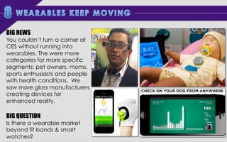 BIG NEWS

You couldn’t turn a corner at
CES without running into
wearables. There were more
categories for more specific
segments: pet owners, moms,
sports enthusiasts and people
with health conditions. We
saw more glass manufacturers
creating devices for
enhanced reality.

BIG QUESTION

Is there a wearable market
beyond fit bands & smart
watches?

 