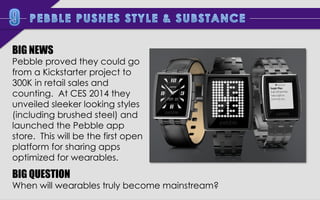 BIG NEWS

Pebble proved they could go
from a Kickstarter project to
300K in retail sales and
counting. At CES 2014 they
unveiled sleeker looking styles
(including brushed steel) and
launched the Pebble app
store. This will be the first open
platform for sharing apps
optimized for wearables.

BIG QUESTION

When will wearables truly become mainstream?

 