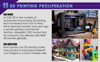 BIG NEWS	
  
At CES 2014, the number of
companies showcasing 3D printing
tech increased from four to thirty.
What seemed futuristic one year
ago, is quickly getting commercial
traction. MakerBot CEO touted
that his company has already sold
400K 3D printers globally.
BIG QUESTION
How quickly can 3D printing make
mass products more personalized?
Imagine a custom sneaker sole.	
  
	
  

 