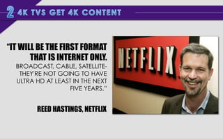 “IT WILL BE THE FIRST FORMAT
THAT IS INTERNET ONLY.
BROADCAST, CABLE, SATELLITETHEY'RE NOT GOING TO HAVE
ULTRA HD AT LEAST IN THE NEXT
FIVE YEARS.”

REED HASTINGS, NETFLIX

 