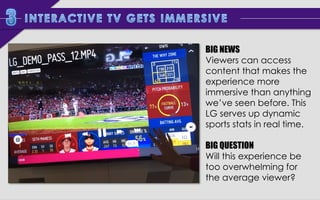 BIG NEWS
Viewers can access
content that makes the
experience more
immersive than anything
we’ve seen before. This
LG serves up dynamic
sports stats in real time.
BIG QUESTION
Will this experience be
too overwhelming for
the average viewer?

 
