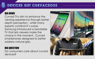 BIG NEWS
Curved TVs aim to enhance the
viewing experience through better
depth perception - while many
experts contend it’s worse.
Samsung introduced a bendable
TV that lets viewers make the
choice in the moment. Curved
smartphones designed to better
address natural grip.
BIG QUESTION
Do consumers care about curved
devices?

 