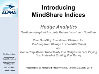 MindShare Indices
Running Alpha
Capital Markets Inc.
Efrem H. Hoffman
CEO & Founder
647 . 287 . 8439
Toronto, Canada
Introducing
MindShare Indices
Hedge Analytics
Sentiment-Inspired Absolute Return Investment Solutions
Your One-Stop Investment Platform for:
Profiting from Change in a Volatile Planet
and
Converting Market Uncertainty into Hedges that are Paying
You instead of Costing You Money
Presentation for Accredited HNW Investors, Toronto Mar. 28th, 2018
 