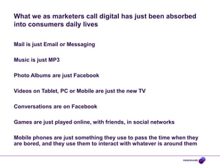 What we as marketers call digital has just been absorbed
into consumers daily lives

Mail is just Email or Messaging

Music is just MP3

Photo Albums are just Facebook

Videos on Tablet, PC or Mobile are just the new TV

Conversations are on Facebook

Games are just played online, with friends, in social networks

Mobile phones are just something they use to pass the time when they
are bored, and they use them to interact with whatever is around them
 