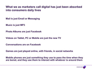 What we as marketers call digital has just been absorbed
into consumers daily lives
Mail is just Email or Messaging
Music is just MP3
Photo Albums are just Facebook
Videos on Tablet, PC or Mobile are just the new TV
Conversations are on Facebook
Games are just played online, with friends, in social networks
Mobile phones are just something they use to pass the time when they
are bored, and they use them to interact with whatever is around them

 