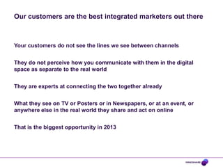 Our customers are the best integrated marketers out there

Your customers do not see the lines we see between channels
They do not perceive how you communicate with them in the digital
space as separate to the real world
They are experts at connecting the two together already
What they see on TV or Posters or in Newspapers, or at an event, or
anywhere else in the real world they share and act on online
That is the biggest opportunity in 2013

 