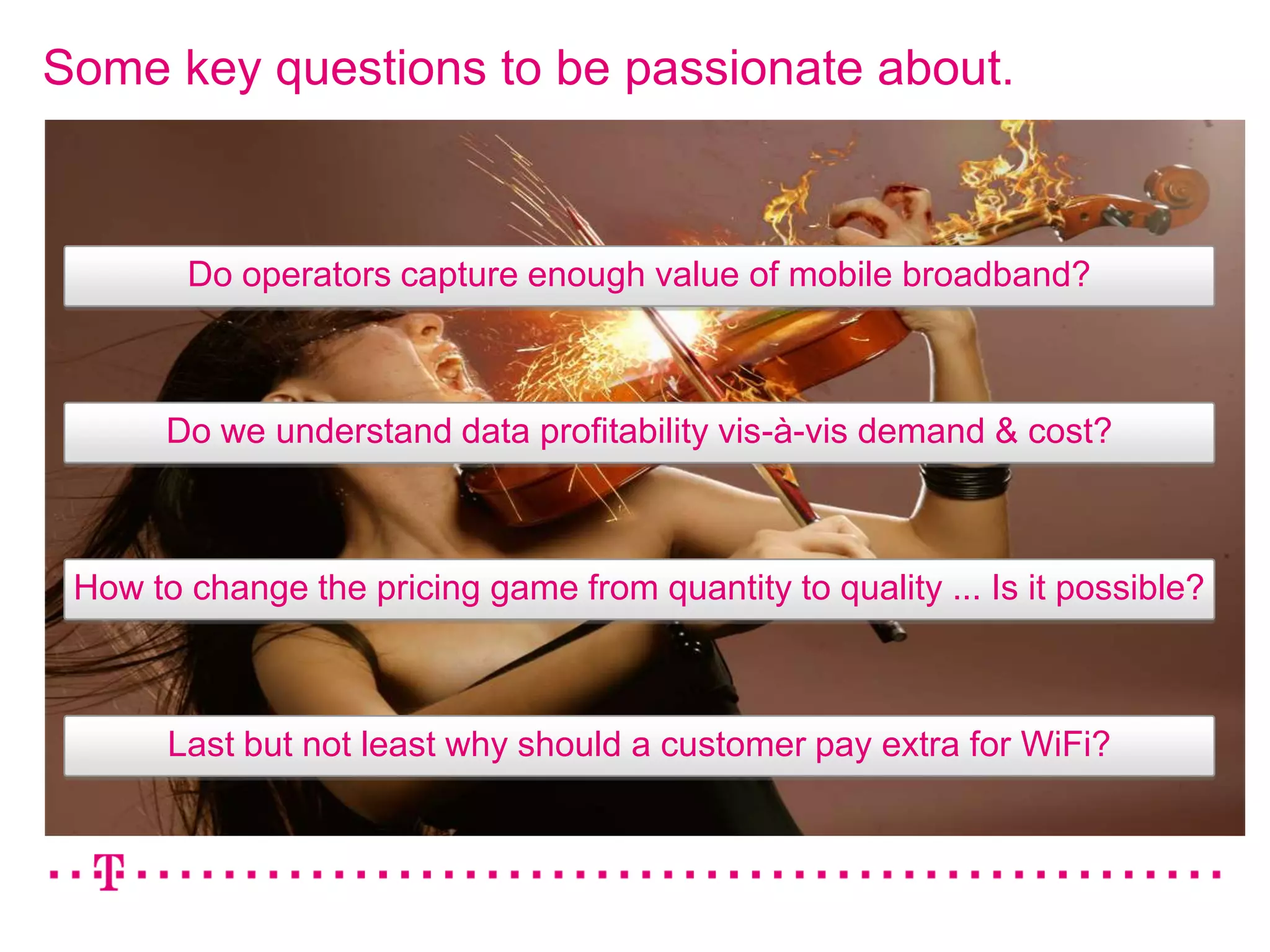 Some key questions to be passionate about.



        Do operators capture enough value of mobile broadband?



       Do we understand data profitability vis-à-vis demand & cost?



 How to change the pricing game from quantity to quality ... Is it possible?



       Last but not least why should a customer pay extra for WiFi?
 