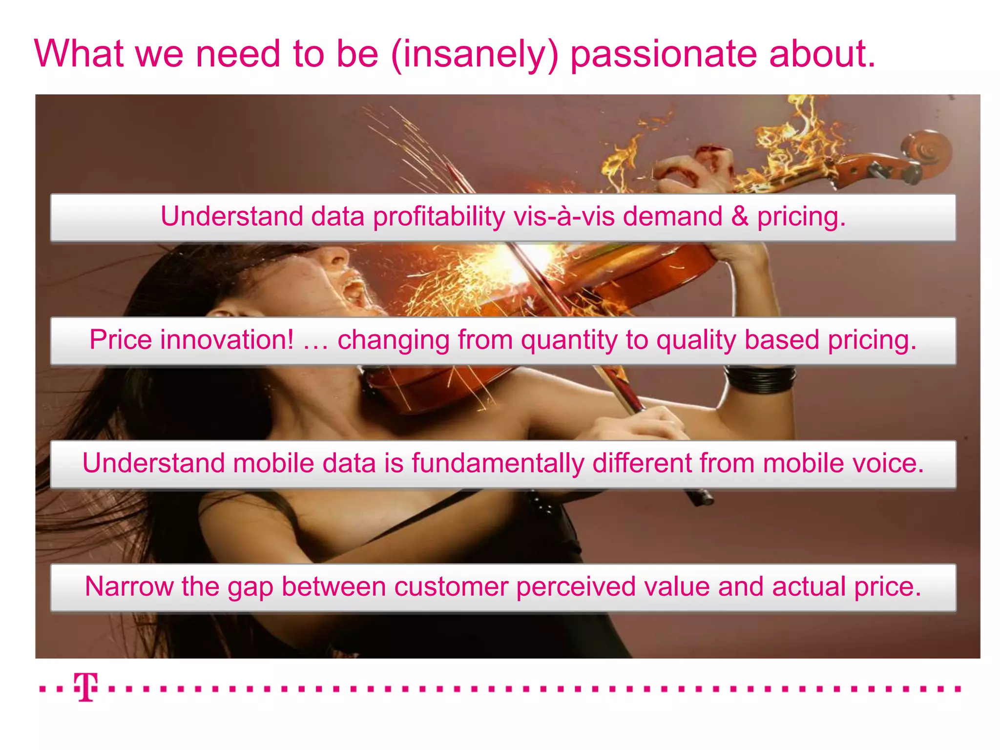 What we need to be (insanely) passionate about.



        Understand data profitability vis-à-vis demand & pricing.



   Price innovation! … changing from quantity to quality based pricing.



  Understand mobile data is fundamentally different from mobile voice.



  Narrow the gap between customer perceived value and actual price.
 
