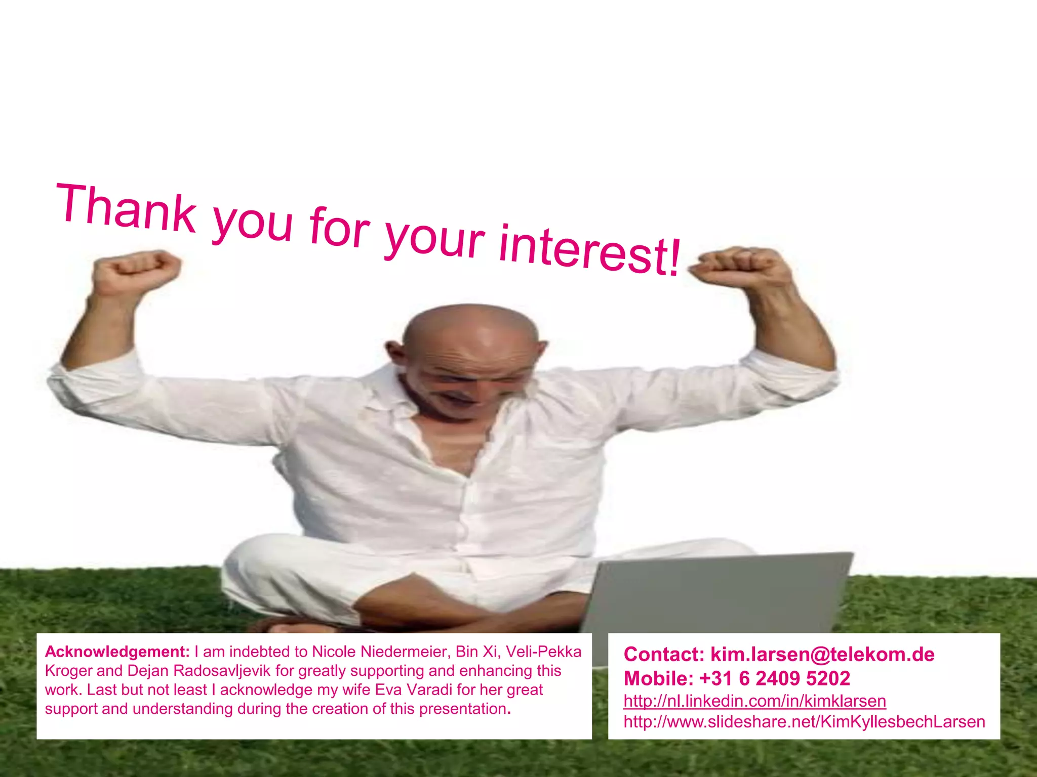 Acknowledgement: I am indebted to Nicole Niedermeier, Bin Xi, Veli-Pekka   Contact: kim.larsen@telekom.de
Kroger and Dejan Radosavljevik for greatly supporting and enhancing this
work. Last but not least I acknowledge my wife Eva Varadi for her great
                                                                           Mobile: +31 6 2409 5202
support and understanding during the creation of this presentation.        http://nl.linkedin.com/in/kimklarsen
                                                                           http://www.slideshare.net/KimKyllesbechLarsen
 