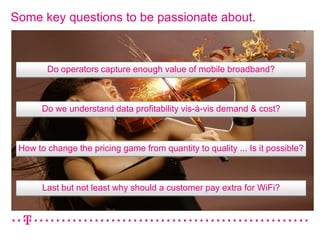 Some key questions to be passionate about.



        Do operators capture enough value of mobile broadband?



       Do we understand data profitability vis-à-vis demand & cost?



 How to change the pricing game from quantity to quality ... Is it possible?



       Last but not least why should a customer pay extra for WiFi?
 