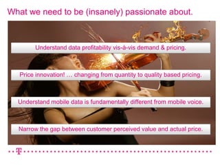What we need to be (insanely) passionate about.



        Understand data profitability vis-à-vis demand & pricing.



   Price innovation! … changing from quantity to quality based pricing.



  Understand mobile data is fundamentally different from mobile voice.



  Narrow the gap between customer perceived value and actual price.
 