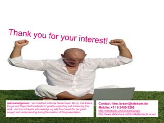 Acknowledgement: I am indebted to Nicole Niedermeier, Bin Xi, Veli-Pekka   Contact: kim.larsen@telekom.de
Kroger and Dejan Radosavljevik for greatly supporting and enhancing this
work. Last but not least I acknowledge my wife Eva Varadi for her great
                                                                           Mobile: +31 6 2409 5202
support and understanding during the creation of this presentation.        http://nl.linkedin.com/in/kimklarsen
                                                                           http://www.slideshare.net/KimKyllesbechLarsen
 