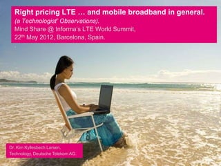 Right pricing LTE … and mobile broadband in general.
  (a Technologist’ Observations).
  Mind Share @ Informa’s LTE World Summit,
  22th May 2012, Barcelona, Spain.
  .




Dr. Kim Kyllesbech Larsen,
Technology, Deutsche Telekom AG.
 