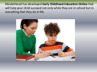 MindsAhead has developed Early Childhood Education Online that
will help your child succeed not only while they are in school but in
everything that they do in life.
 