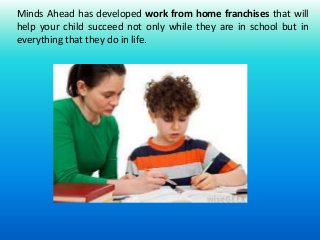 Minds Ahead has developed work from home franchises that will 
help your child succeed not only while they are in school but in 
everything that they do in life. 
 