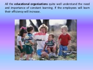 All the educational organisations quite well understand the need
and importance of constant learning. If the employees will learn
their efficiency will increase.
 