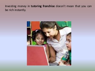 Investing money in tutoring franchise doesn’t mean that you can 
be rich instantly. 
 