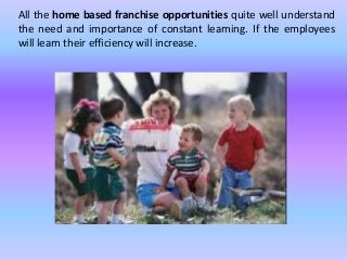 All the home based franchise opportunities quite well understand 
the need and importance of constant learning. If the employees 
will learn their efficiency will increase. 
 