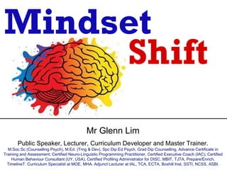 Mindset
     Shift
                                             Mr Glenn Lim
       Public Speaker, Lecturer, Curriculum Developer and Master Trainer.
  M.Soc.Sc (Counselling Psych), M.Ed. (Trng & Dev), Spc Dip Ed Psych, Grad Dip Counselling, Advance Certificate in
Training and Assessment, Certified Neuro-Linguistic Programming Practitioner, Certified Executive Coach (IAC); Certified
    Human Behaviour Consultant (UY, USA), Certified Profiling Administrator for DISC, MBIT, TJTA, Prepare/Enrich,
  TimelineT. Curriculum Specialist at MOE, MHA. Adjunct Lecturer at IAL, TCA, ECTA, Boxhill Inst, SSTI, NCSS, ASBI.
 