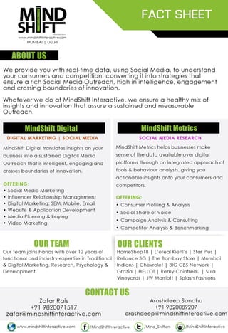 ABOUT US
MindShift Digital
DIGITAL MARKETING
MindShift Metrics
DIGITAL RESEARCH
FACT SHEET
With over 4 years setting legendary benchmarks through over a 100 partnerships and teams
across Mumbai, Delhi and Bengaluru, MindShift Interactive is an Insightful Digital Outreach
powerhouse that provides business with a data-centric approach towards achieving an
impactful, innovative and sustained Digital presence. Our team comprises of over 15 years
of experience in marketing, branding, advertising, research, psychology and media to ensure
your business approaches Digital in an informed & powerful manner.
MindShift Digital translates insights on your
business into a sustained Digital marketing
strategy that is intelligent, engaging and
crosses boundaries of innovation.
We help businesses make sense of data
available over digital platforms, enabling you
with a sustainable competitive advantage
and an informed digital marketing strategy.
Services Offered:
Digital Brand Development
Social Media Management
Technological Development
Media Planning & Buying
Influencer Relationship Management
Mobile Marketing
Content Production :
Video and Photo Shoots
Advanced Digital Training
Services Offered:
Brand Metrics ScoreCard®
Industry Trends & Forecasting Reports
Social Care / Reputation Intelligence
Competition Benchmarking
Perception Analysis & Consulting
Influencer Tracking
L'Oreal | JW Marriott | Sula Vineyards | NIRAV MODI | Practo | Meru | Universal Music Group
Max Bupa | SWIPE Telecom | Reliance 3G | Juice Salons | BlueStone
OUR PARTNERSHIPS
CONTACT US
Insightful Digital Outreach
MUMBAI | DELHI | BENGALURU
OUR APPROACH
RESEARCH DEVELOP
BUILD/
RECREATE
ENGAGE/
MODERATE
REPORT &
OPTIMISE
ROI Alignment
TG Profiling:
Behavior &
Engagement
Analysis
Competitive
Assessment
Sentiment
Analysis
Platform
Suggestions
Tonality
Alignment
Engagement
Metric
Assignment
Brand Strategy
Creation
Execution
Framework
Community
Presence
Integrate
with offline
Communication
Evaluate
Outreach
Mechanisms:
Media, Apps,
Campaigns
Influencer –
Identification,
Engagement
& Nurturing
Moderate
Communication
& Engagement
Success
Brand Advocate
Assignment
Flash Report
Generation
Monthly Review
data and Insights
KPI Optimization
of Campaigns
& Content
Trend
Forecasting
Check out our Case Studies
Zafar Rais
+91 9820071517
zafar@mindshiftinteractive.com
Arashdeep Sandhu
+91 9820089207
arashdeep@mindshiftinteractive.com
www.mindshiftinteractive.com
 