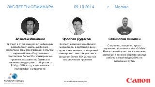 ЭКСПЕРТЫ СЕМИНАРА 09.10.2014 г. Москва 
© 2014 MindShift Partners, LLC 
Алексей Иваненко 
Эксперт в стратегии развития бизнеса, 
разработке уникальных бизнес- 
моделей и схем монетизации с опытом 
создания более 40+ успешных 
стартапов и более 50+ коммерческих 
проектов по развитию бизнеса в 
различных индустриях с оборотом от 
$1M до $1B в год, в том числе в 
полиграфии и маркетинге 
Ярослав Дудаков 
Эксперт в inbound и outbound 
маркетинге, в автоматизации 
продаж и маркетинга, электронной 
коммерции с опытом участия в 
создании более 15+ успешных 
коммерческих проектов 
Станислав Никитин 
Стартапер, владелец кросс- 
маркетингового агентства «20х80» 
Реализовал 6 кросс маркетинговых 
кампаний в течение первого месяца 
работы с отдачей до 230% на 
вложенный рубль 
 