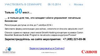 УЧАСТВОВАТЬ В СЕМИНАРЕ 09.10.2014 г. Москва 
Только50мест… 
… и только для тех, кто владеет и/или управляет печатным 
бизнесом! 
Регистрация доступна on-line до 7 октября 2014 г. 
Заполните форму регистрации уже сейчас, оплатите on-line или запросите счет! 
Станьте одним из первых участников Growth Hacking концепции в рамках Canon 
Essential Business Builder Program в печатной и медиа индустрии России! 
Зарегистрируйтесь на сайте мероприятия: +7 (495) 221-69-96 
Зарегистрироваться Сейчас! 
© 2014 MindShift Partners, LLC 
 