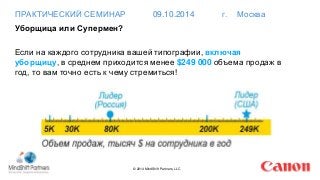 ПРАКТИЧЕСКИЙ СЕМИНАР 09.10.2014 г. Москва 
Уборщица или Супермен? 
Если на каждого сотрудника вашей типографии, включая 
уборщицу, в среднем приходится менее $249 000 объема продаж в 
год, то вам точно есть к чему стремиться! 
© 2014 MindShift Partners, LLC 
 