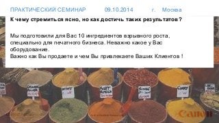 ПРАКТИЧЕСКИЙ СЕМИНАР 09.10.2014 г. Москва 
К чему стремиться ясно, но как достичь таких результатов? 
Мы подготовили для Вас 10 ингредиентов взрывного роста, 
специально для печатного бизнеса. Неважно какое у Вас 
оборудование. 
Важно как Вы продаете и чем Вы привлекаете Ваших Клиентов ! 
© 2014 MindShift Partners, LLC 
 