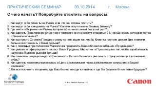 ПРАКТИЧЕСКИЙ СЕМИНАР 09.10.2014 г. Москва 
С чего начать? Попробуйте ответить на вопросы: 
1. Как ведут себя Клиенты на Рынке и за что они готовы платить? 
2. Как ведут себя конкуренты на Рынке? Как они могут помочь Вашему бизнесу? 
3. Где найти «Разрывы» на Рынке, которые обеспечат самый быстрый рост? 
4. Как сделать Предложение Клиентам от которого они не смогут отказаться? В чем Ценность сотрудничества 
© 2014 MindShift Partners, LLC 
с Вашей компанией? 
5. Как выстроить Систему Продаж и схему монетизации так, чтобы Клиенты платили деньги Вам, платили 
больше и оставались с Вами дольше? 
6. Как с помощью практического Маркетинга превратить Ваших Клиентов в Ваших «Продавцов»? 
7. Как увязать и сфокусировать на рост Ваши Продажи, Маркетинг и Производство так, чтобы зарабатывать 
на уровне Лидеров рынка и больше? 
8. Как повысить операционную эффективность Вашего бизнеса и увеличить отдачу на каждый вложенный 
рубль? 
9. Как сделать желания реальностью, а Цели достижимыми через действия всех сотрудников Вашей 
компании? 
10.Как все посчитать и оценить, где Ваш бизнес находится сейчас и где Вы будете в ближайшем будущем? 
 