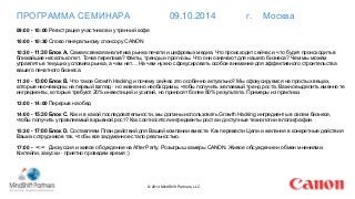 ПРОГРАММА СЕМИНАРА 09.10.2014 г. Москва 
09:00 - 10:00 Регистрация участников и утренний кофе 
© 2014 MindShift Partners, LLC 
10:00 - 10:30 Слово генеральному спонсору CANON 
10:30 - 11:30 Блок А. Самая свежая аналитика рынка печати и цифровых медиа. Что происходит сейчас и что будет происходить в 
ближайшие несколько лет. Точка перелома? Факты, тренды и прогнозы. Что они означают для нашего бизнеса? Чем мы можем 
управлять в текущих условиях рынка, а чем нет… На чем нужно сфокусировать особое внимание для эффективного строительства 
вашего печатного бизнеса. 
11:30 - 13:00 Блок В. Что такое Growth Hacking и почему сейчас это особенно актуально? Мы сфокусируемся на простых вещах, 
которые неочевидны на первый взгляд - но жизненно необходимы, чтобы получить желаемый тренд роста. Важно выделить именно те 
ингредиенты, которые требуют 20% инвестиций и усилий, но приносят более 80% результата. Примеры из практики. 
13:00 - 14:00 Перерыв на обед 
14:00 - 15:30 Блок С. Как и в какой последовательности, мы должны использовать Growth Hacking ингредиенты в своем бизнесе, 
чтобы получить управляемый взрывной рост? Как соотносятся ингредиенты роста и доступные технологии в полиграфии. 
15:30 - 17:00 Блок D. Составляем План действий для Вашей компании вместе. Как перевести Цели и желания в конкретные действия 
Ваших сотрудников так, чтобы все задуманное стало реальностью. 
17:00 - ∞:∞ Дискуссия и живое обсуждение на After Party. Розыгрыш камеры CANON. Живое обсуждение и обмен мнениями. 
Коктейли, закуски - приятно проведем время :) 
 