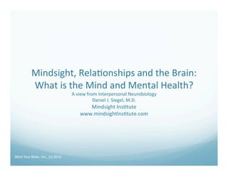 Mindsight,	
  Rela/onships	
  and	
  the	
  Brain:	
  
           What	
  is	
  the	
  Mind	
  and	
  Mental	
  Health?	
  
                                  A	
  view	
  from	
  Interpersonal	
  Neurobiology	
  
                                                  Daniel	
  J.	
  Siegel,	
  M.D.	
  
                                          Mindsight	
  Ins/tute	
  
                                       www.mindsigh/ns/tute.com	
  
                                                  	
  




Mind Your Brain, Inc., (c) 2012
 