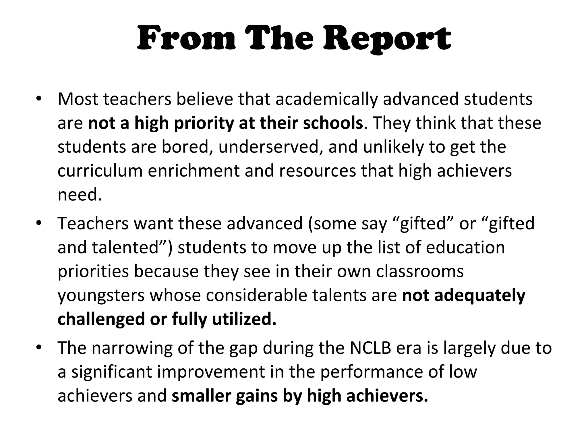 From The Report Most teachers believe that academically advanced students are  not a high priority at their schools . They think that these students are bored, underserved, and unlikely to get the curriculum enrichment and resources that high achievers need. Teachers want these advanced (some say “gifted” or “gifted and talented”) students to move up the list of education priorities because they see in their own classrooms youngsters whose considerable talents are  not adequately challenged or fully utilized. The narrowing of the gap during the NCLB era is largely due to a significant improvement in the performance of low achievers and  smaller gains by high achievers. 