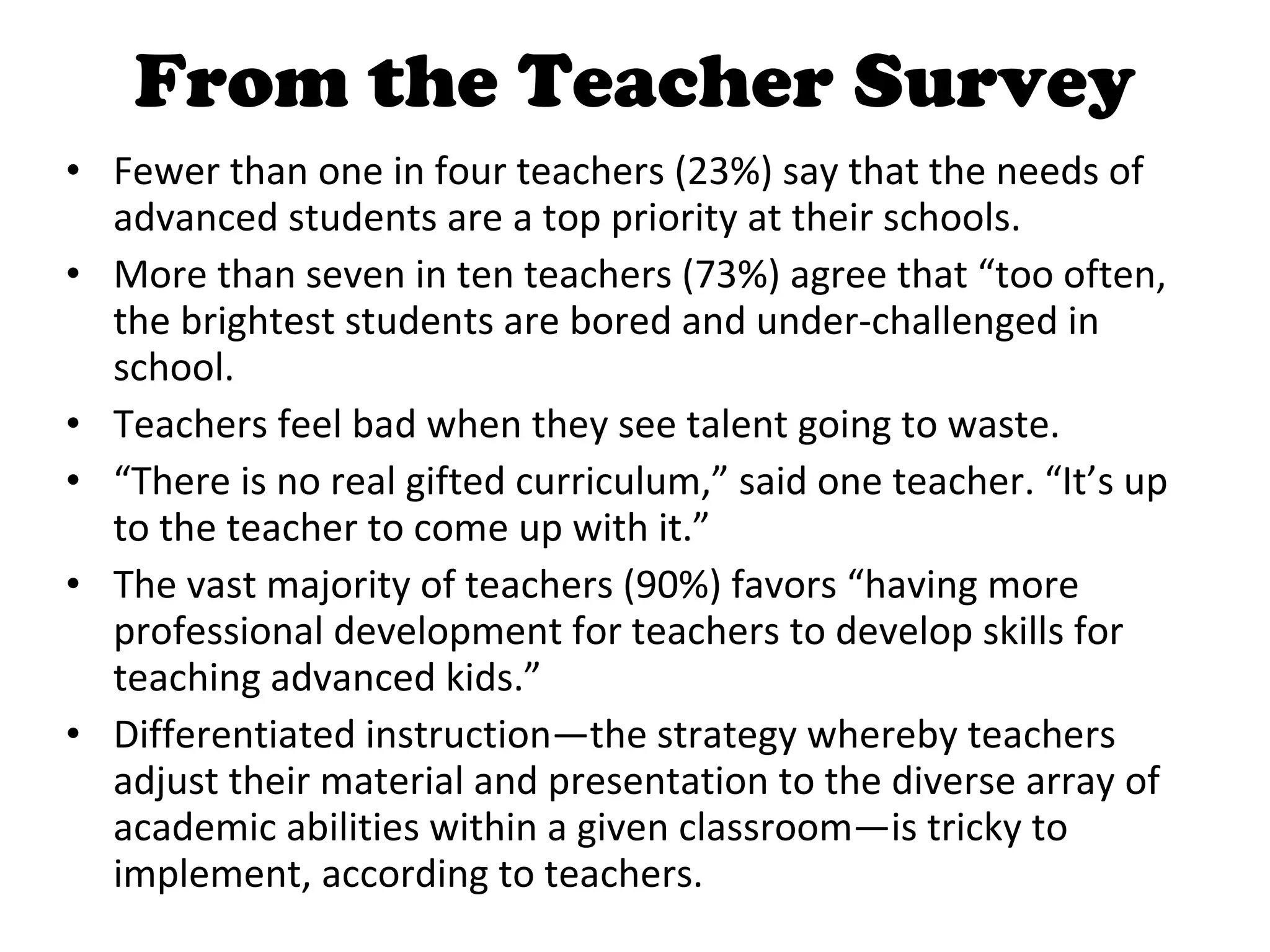 From the Teacher Survey Fewer than one in four teachers (23%) say that the needs of advanced students are a top priority at their schools. More than seven in ten teachers (73%) agree that “too often, the brightest students are bored and under-challenged in school. Teachers feel bad when they see talent going to waste.  “ There is no real gifted curriculum,” said one teacher. “It’s up to the teacher to come up with it.” The vast majority of teachers (90%) favors “having more professional development for teachers to develop skills for teaching advanced kids.” Differentiated instruction—the strategy whereby teachers adjust their material and presentation to the diverse array of academic abilities within a given classroom—is tricky to implement, according to teachers.  