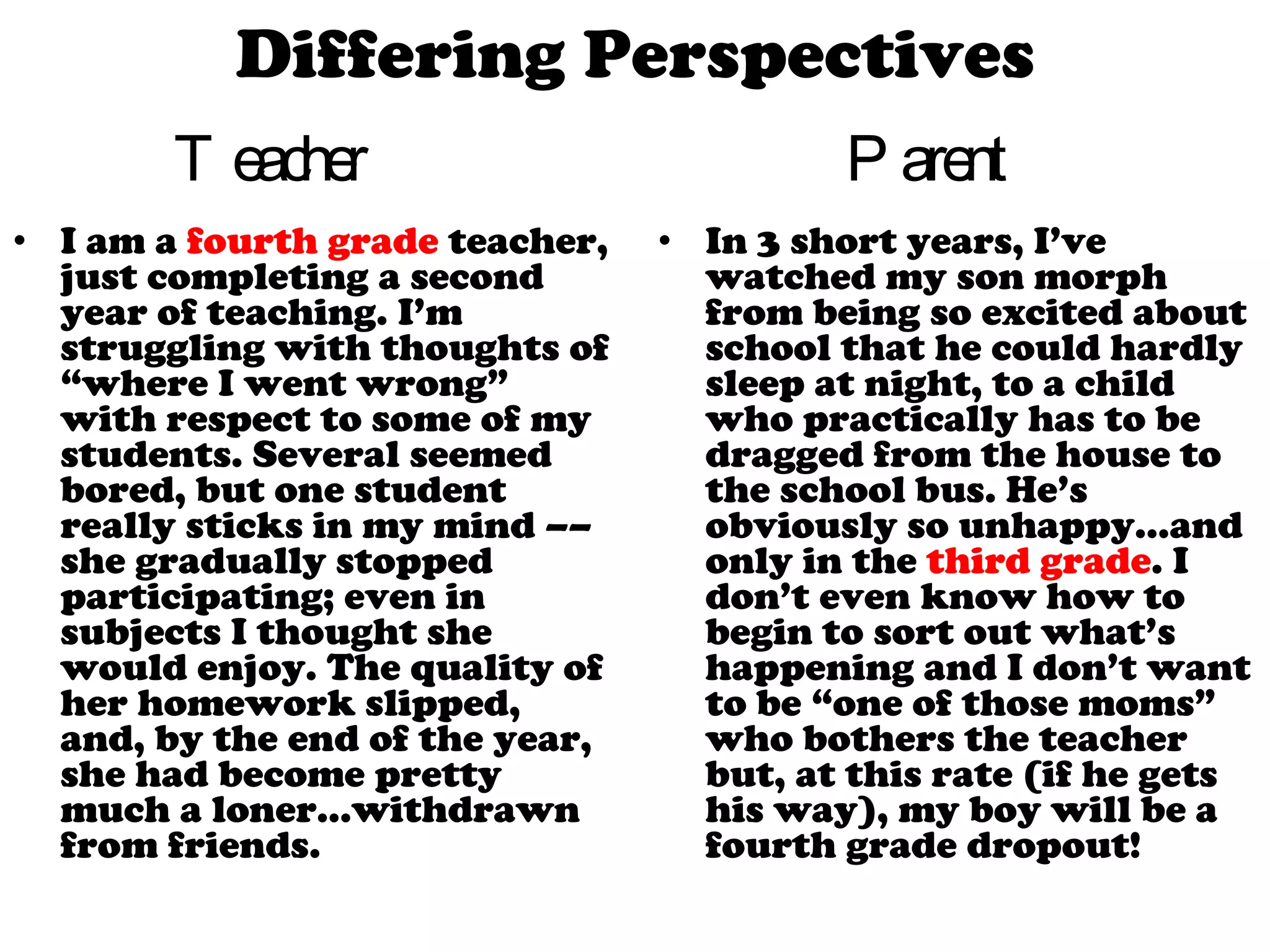 Teacher  I am a  fourth grade  teacher, just completing a second year of teaching. I’m struggling with thoughts of “where I went wrong” with respect to some of my students. Several seemed bored, but one student really sticks in my mind –– she gradually stopped participating; even in subjects I thought she would enjoy. The quality of her homework slipped, and, by the end of the year, she had become pretty much a loner…withdrawn from friends. Parent  In 3 short years, I’ve watched my son morph from being so excited about school that he could hardly sleep at night, to a child who practically has to be dragged from the house to the school bus. He’s obviously so unhappy…and only in the  third grade . I don’t even know how to begin to sort out what’s happening and I don’t want to be “one of those moms” who bothers the teacher but, at this rate (if he gets his way), my boy will be a fourth grade dropout! Differing Perspectives 