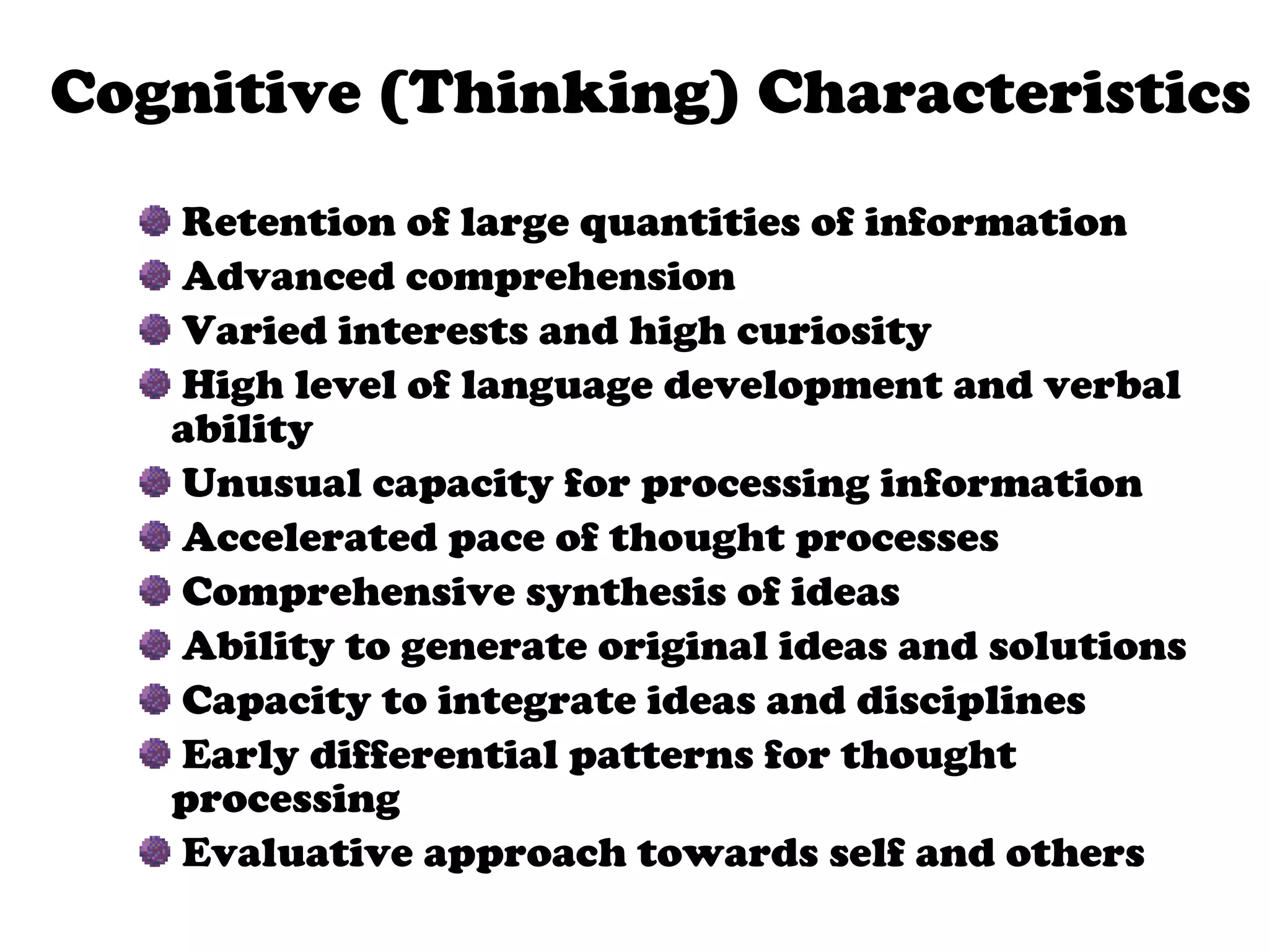 Retention of large quantities of information Advanced comprehension Varied interests and high curiosity High level of language development and verbal ability Unusual capacity for processing information Accelerated pace of thought processes Comprehensive synthesis of ideas Ability to generate original ideas and solutions Capacity to integrate ideas and disciplines Early differential patterns for thought processing  Evaluative approach towards self and others Persistent and goal-directed  behavior   Cognitive (Thinking) Characteristics 