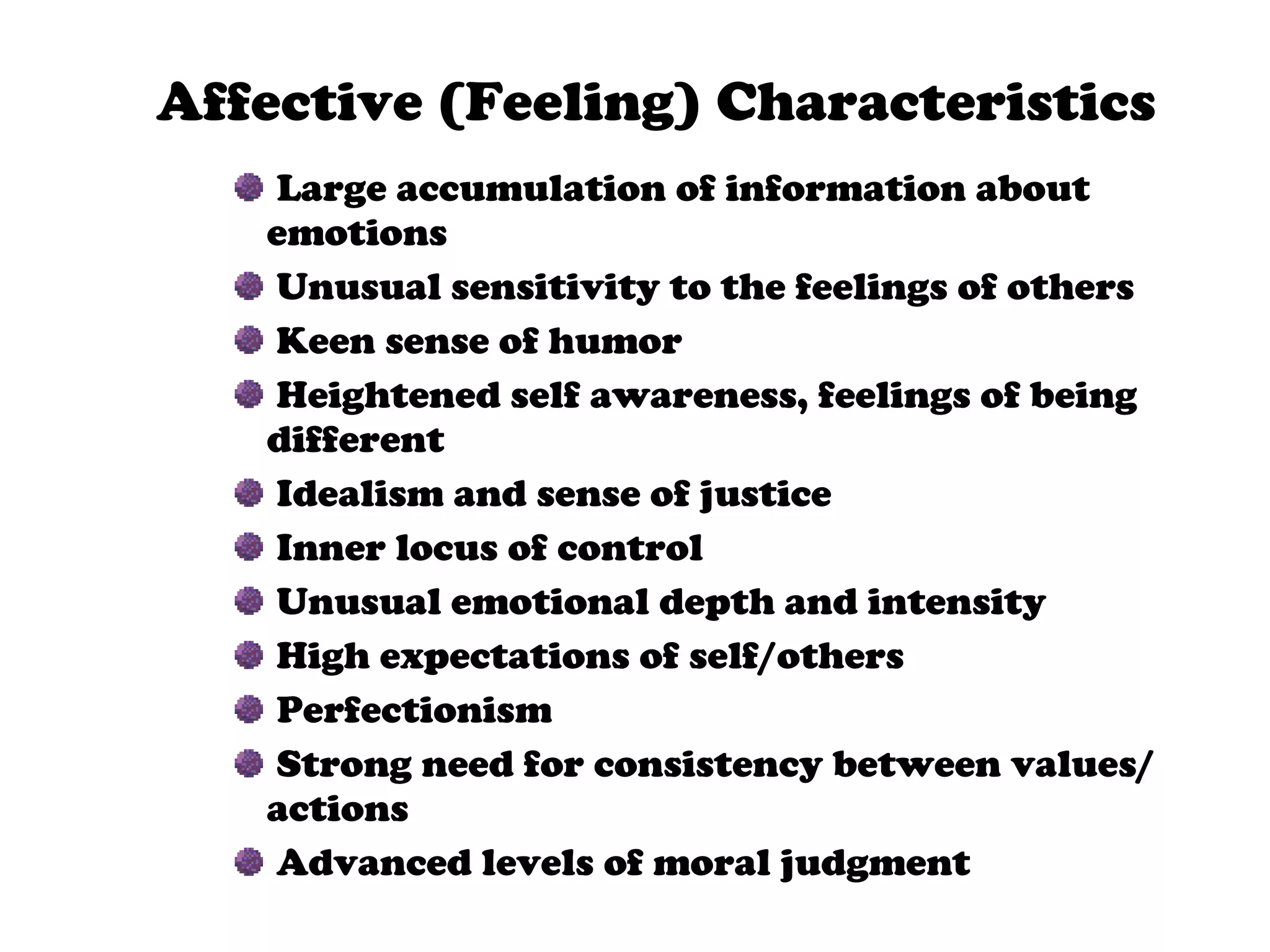Affective (Feeling) Characteristics Large accumulation of information about  emotions Unusual sensitivity to the feelings of others Keen sense of humor Heightened self awareness, feelings of being different Idealism and sense of justice Inner locus of control Unusual emotional depth and intensity High expectations of self/others Perfectionism Strong need for consistency between values/actions Advanced levels of moral judgment 