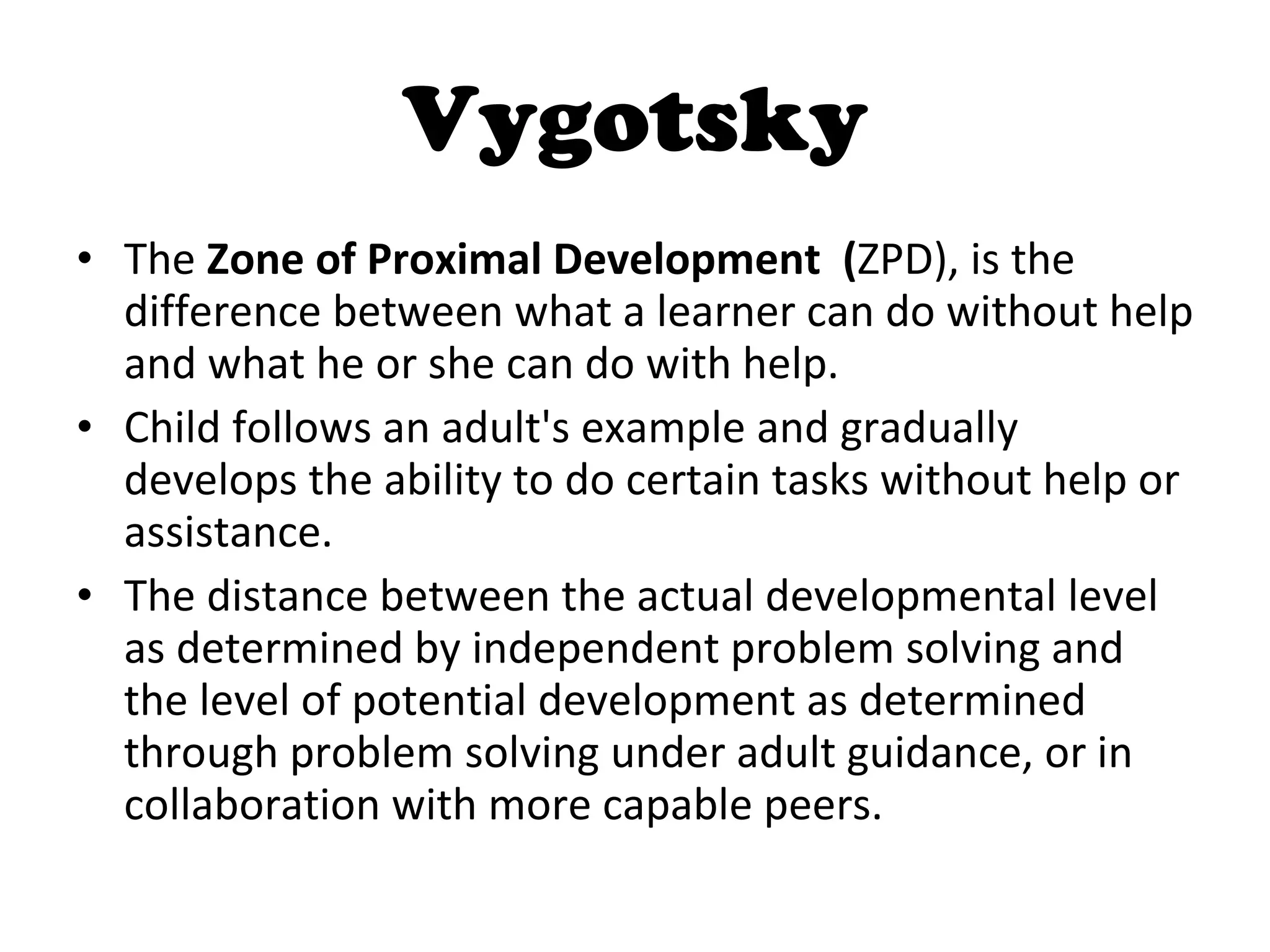Vygotsky The  Zone of Proximal Development  ( ZPD), is the difference between what a learner can do without help and what he or she can do with help.  Child follows an adult's example and gradually develops the ability to do certain tasks without help or assistance.  The distance between the actual developmental level as determined by independent problem solving and the level of potential development as determined through problem solving under adult guidance, or in collaboration with more capable peers. 