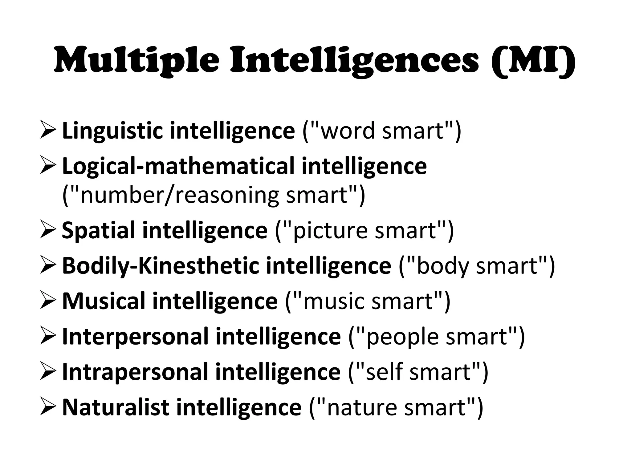 Multiple Intelligences (MI) Linguistic intelligence  (&quot;word smart&quot;)  Logical-mathematical intelligence  (&quot;number/reasoning smart&quot;)  Spatial intelligence  (&quot;picture smart&quot;)  Bodily-Kinesthetic intelligence  (&quot;body smart&quot;)  Musical intelligence  (&quot;music smart&quot;)  Interpersonal intelligence  (&quot;people smart&quot;)  Intrapersonal intelligence  (&quot;self smart&quot;)  Naturalist intelligence  (&quot;nature smart&quot;)  