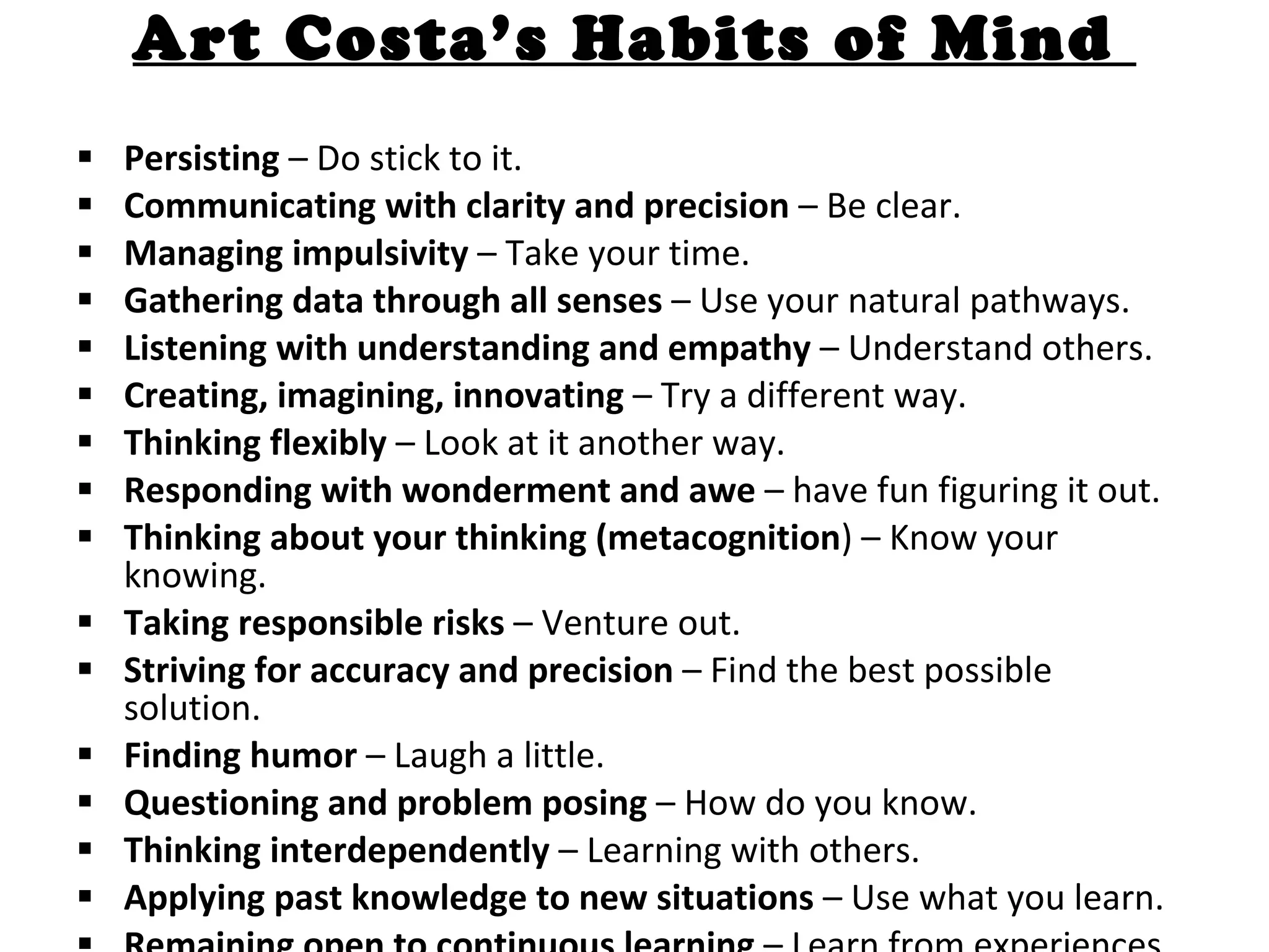Art Costa’s Habits of Mind  Persisting  – Do stick to it.  Communicating with clarity and precision  – Be clear.  Managing impulsivity  – Take your time.  Gathering data through all senses  – Use your natural pathways.  Listening with understanding and empathy  – Understand others.  Creating, imagining, innovating  – Try a different way.  Thinking flexibly  – Look at it another way.  Responding with wonderment and awe  – have fun figuring it out.  Thinking about your thinking (metacognition ) – Know your knowing.  Taking responsible risks  – Venture out.  Striving for accuracy and precision  – Find the best possible solution.  Finding humor  – Laugh a little.  Questioning and problem posing  – How do you know.  Thinking interdependently  – Learning with others.  Applying past knowledge to new situations  – Use what you learn.  Remaining open to continuous learning  – Learn from experiences. 