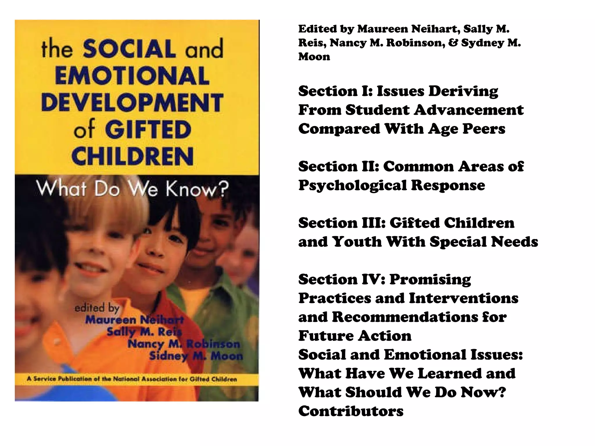 Edited by Maureen Neihart, Sally M. Reis, Nancy M. Robinson, & Sydney M. Moon Section I: Issues Deriving From Student Advancement Compared With Age Peers Section II: Common Areas of Psychological Response Section III: Gifted Children and Youth With Special Needs Section IV: Promising Practices and Interventions and Recommendations for Future Action Social and Emotional Issues: What Have We Learned and What Should We Do Now? Contributors 
