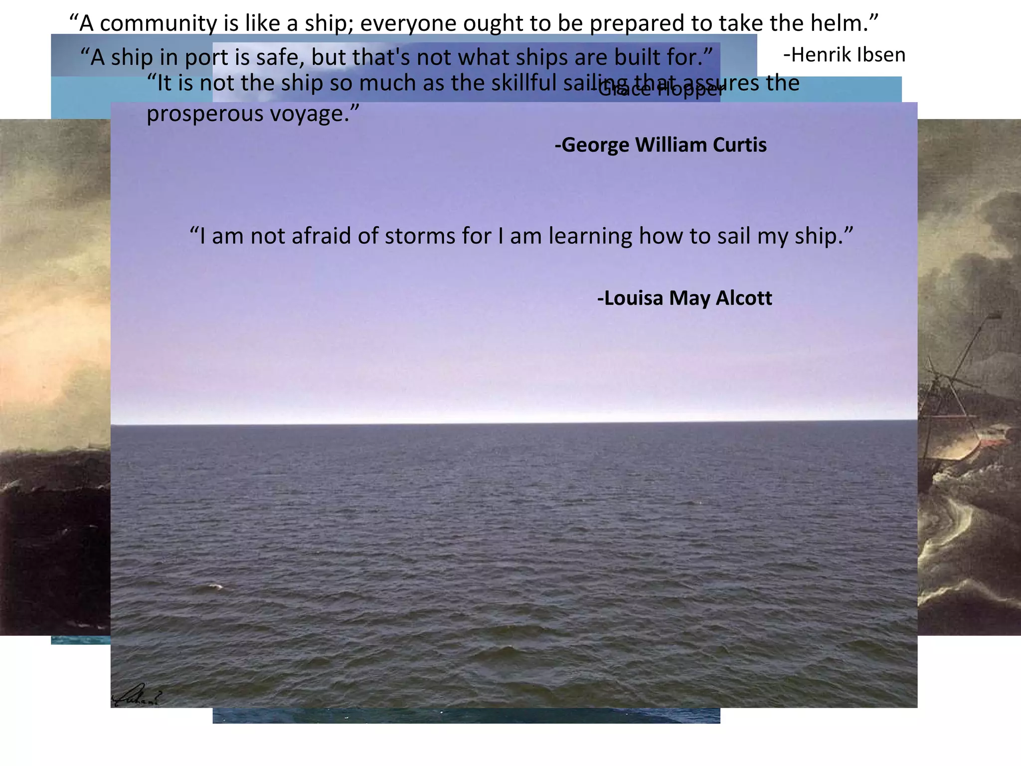 “ A ship in port is safe, but that's not what ships are built for.”  - Grace Hopper “ It is not the ship so much as the skillful sailing that assures the prosperous voyage.”   -George William Curtis “ A community is like a ship; everyone ought to be prepared to take the helm.” - Henrik Ibsen “ I am not afraid of storms for I am learning how to sail my ship.”  -Louisa May Alcott 