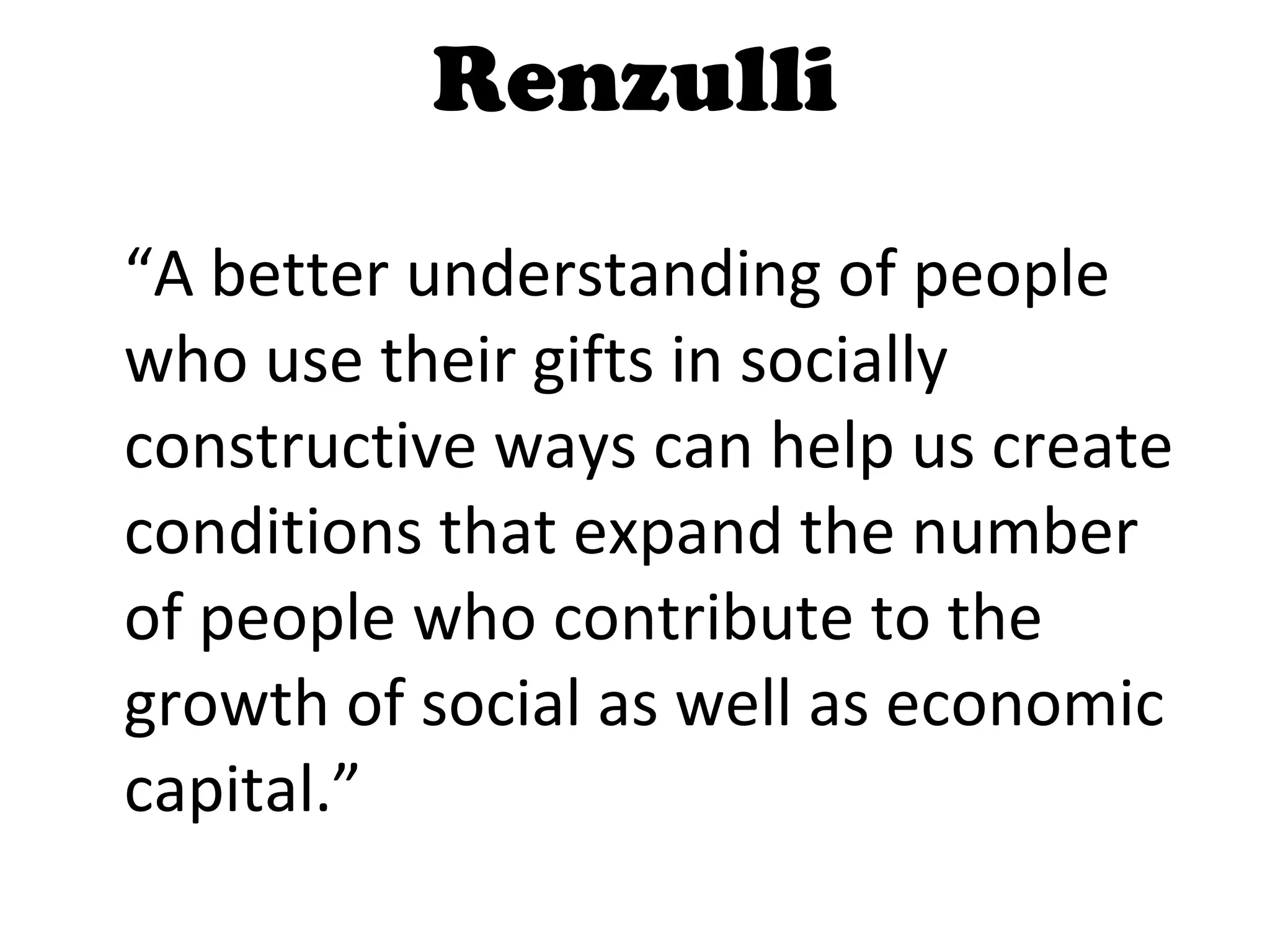 Renzulli “ A better understanding of people who use their gifts in socially constructive ways can help us create conditions that expand the number of people who contribute to the growth of social as well as economic capital.”  