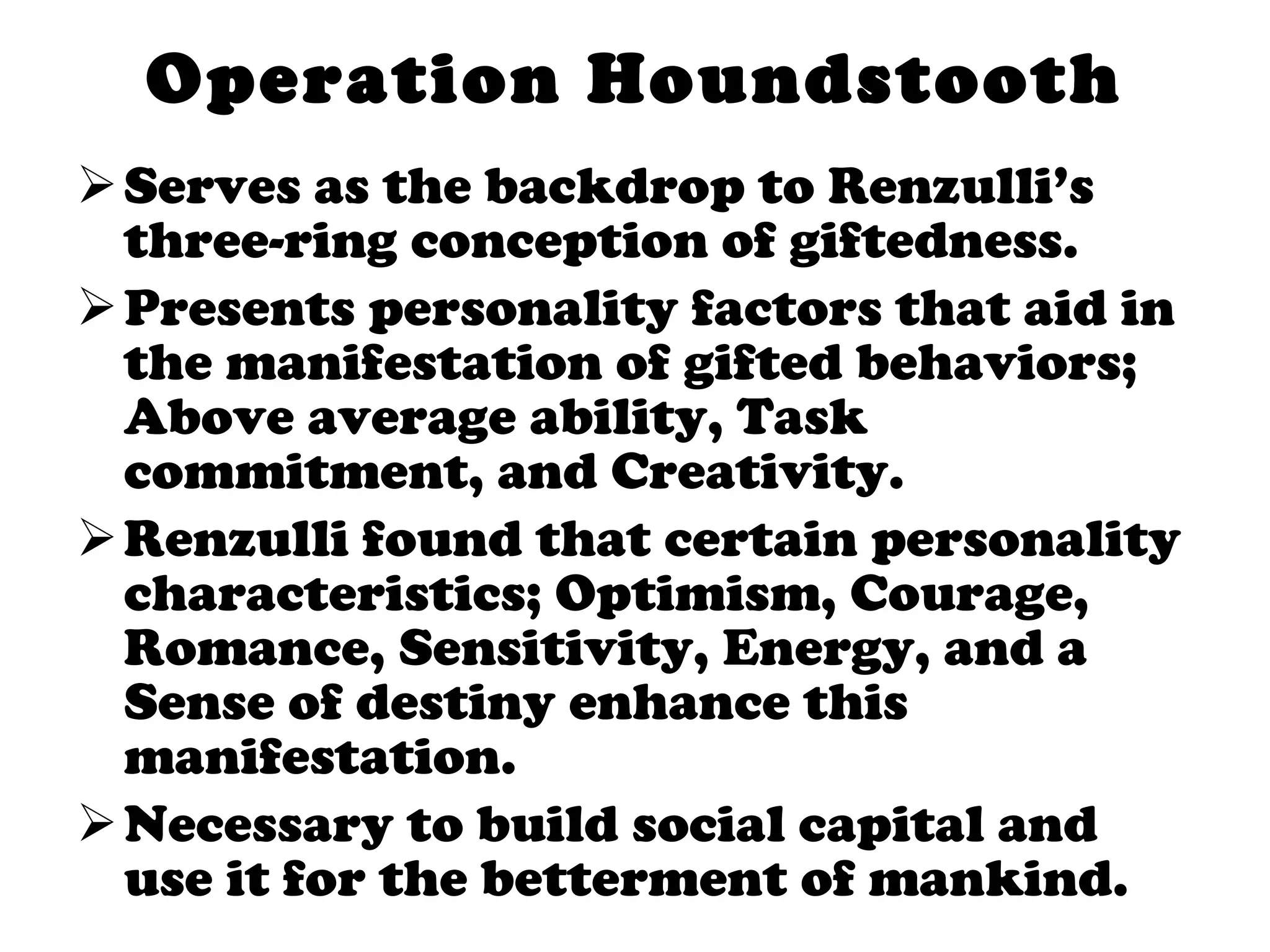 Operation Houndstooth Serves as the backdrop to Renzulli’s three-ring conception of giftedness. Presents personality factors that aid in the manifestation of gifted behaviors; Above average ability, Task commitment, and Creativity.  Renzulli found that certain personality characteristics; Optimism, Courage, Romance, Sensitivity, Energy, and a Sense of destiny enhance this manifestation.  Necessary to build social capital and use it for the betterment of mankind.  