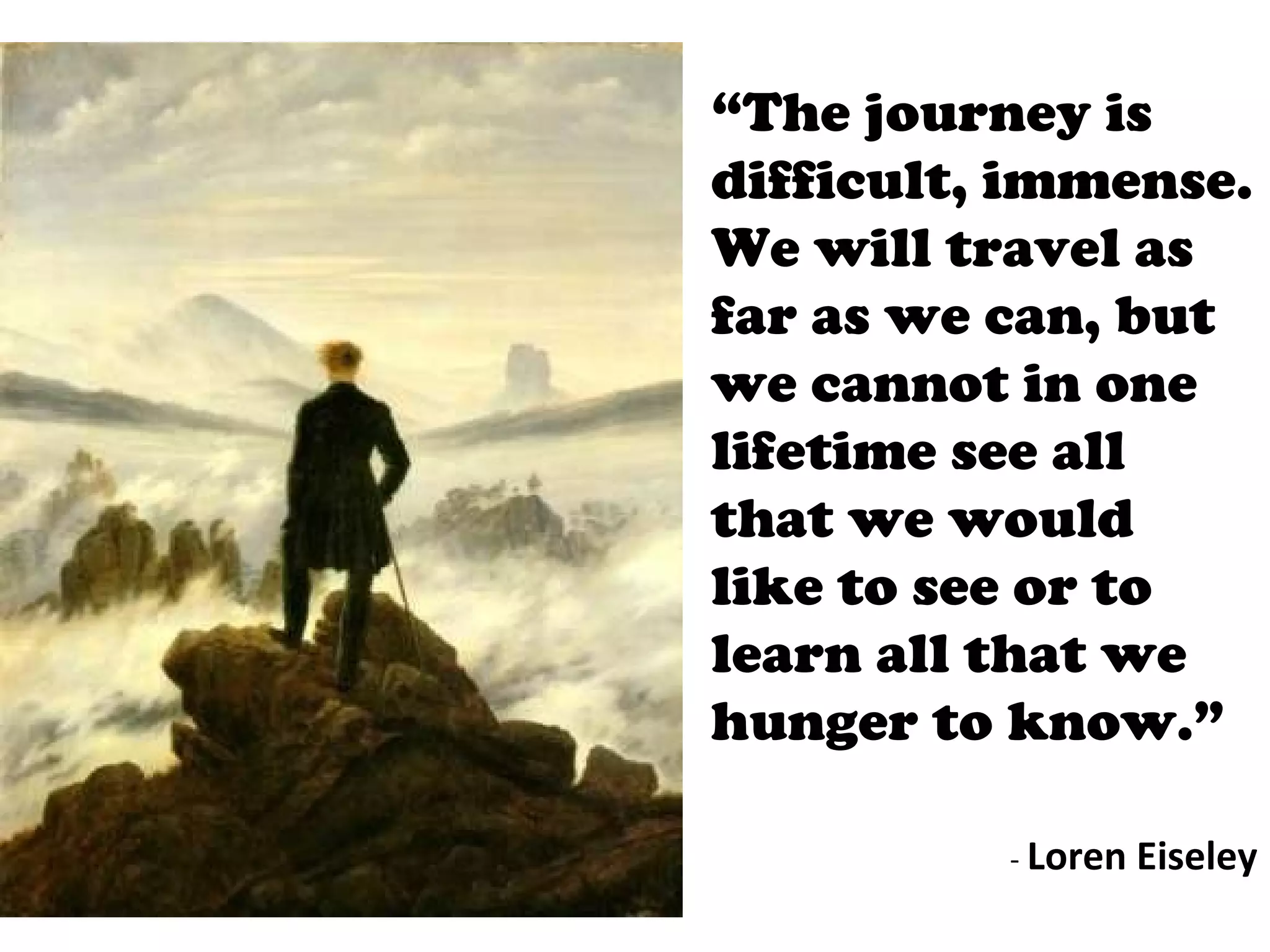 “ The journey is difficult, immense. We will travel as far as we can, but we cannot in one lifetime see all that we would like to see or to learn all that we hunger to know.” -  Loren Eiseley 